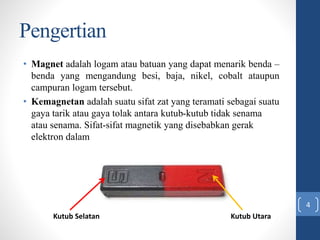 Pengertian
• Magnet adalah logam atau batuan yang dapat menarik benda –
benda yang mengandung besi, baja, nikel, cobalt ataupun
campuran logam tersebut.
• Kemagnetan adalah suatu sifat zat yang teramati sebagai suatu
gaya tarik atau gaya tolak antara kutub-kutub tidak senama
atau senama. Sifat-sifat magnetik yang disebabkan gerak
elektron dalam atom-atom tersebut.
Kutub Selatan Kutub Utara
4
 