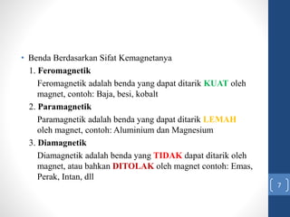 • Benda Berdasarkan Sifat Kemagnetanya
1. Feromagnetik
Feromagnetik adalah benda yang dapat ditarik KUAT oleh
magnet, contoh: Baja, besi, kobalt
2. Paramagnetik
Paramagnetik adalah benda yang dapat ditarik LEMAH
oleh magnet, contoh: Aluminium dan Magnesium
3. Diamagnetik
Diamagnetik adalah benda yang TIDAK dapat ditarik oleh
magnet, atau bahkan DITOLAK oleh magnet contoh: Emas,
Perak, Intan, dll
7
 