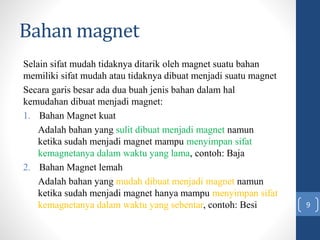 Bahan magnet
Selain sifat mudah tidaknya ditarik oleh magnet suatu bahan
memiliki sifat mudah atau tidaknya dibuat menjadi suatu magnet
Secara garis besar ada dua buah jenis bahan dalam hal
kemudahan dibuat menjadi magnet:
1. Bahan Magnet kuat
Adalah bahan yang sulit dibuat menjadi magnet namun
ketika sudah menjadi magnet mampu menyimpan sifat
kemagnetanya dalam waktu yang lama, contoh: Baja
2. Bahan Magnet lemah
Adalah bahan yang mudah dibuat menjadi magnet namun
ketika sudah menjadi magnet hanya mampu menyimpan sifat
kemagnetanya dalam waktu yang sebentar, contoh: Besi 9
 