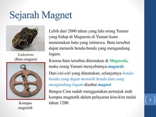 Sejarah Magnet
Lebih dari 2000 tahun yang lalu orang Yunani
yang hidup di Magnesia di Yunani kuno
menemukan batu yang isti...