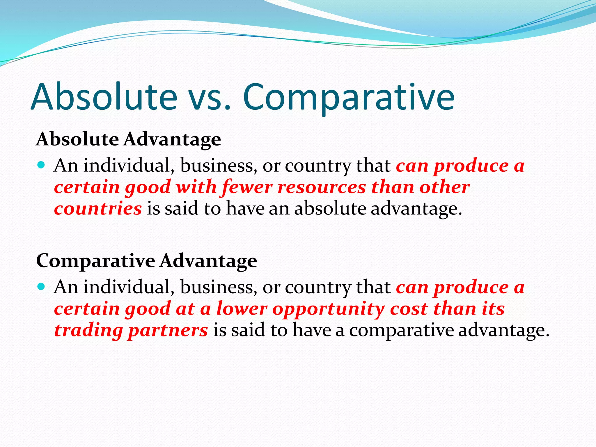 Absolute vs. Comparative
Absolute Advantage
An individual, business, or country that can produce a
certain good with fewer resources than other
countries is said to have an absolute advantage.
Comparative Advantage
An individual, business, or country that can produce a
certain good at a lower opportunity cost than its
trading partners is said to have a comparative advantage.