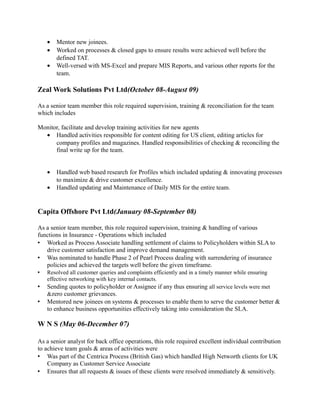 • Mentor new joinees.
• Worked on processes & closed gaps to ensure results were achieved well before the
defined TAT.
• Well-versed with MS-Excel and prepare MIS Reports, and various other reports for the
team.
Zeal Work Solutions Pvt Ltd(October 08-August 09)
As a senior team member this role required supervision, training & reconciliation for the team
which includes
Monitor, facilitate and develop training activities for new agents
• Handled activities responsible for content editing for US client, editing articles for
company profiles and magazines. Handled responsibilities of checking & reconciling the
final write up for the team.
• Handled web based research for Profiles which included updating & innovating processes
to maximize & drive customer excellence.
• Handled updating and Maintenance of Daily MIS for the entire team.
Capita Offshore Pvt Ltd(January 08-September 08)
As a senior team member, this role required supervision, training & handling of various
functions in Insurance - Operations which included
 Worked as Process Associate handling settlement of claims to Policyholders within SLA to
drive customer satisfaction and improve demand management.
 Was nominated to handle Phase 2 of Pearl Process dealing with surrendering of insurance
policies and achieved the targets well before the given timeframe.
 Resolved all customer queries and complaints efficiently and in a timely manner while ensuring
effective networking with key internal contacts.
 Sending quotes to policyholder or Assignee if any thus ensuring all service levels were met
&zero customer grievances.
 Mentored new joinees on systems & processes to enable them to serve the customer better &
to enhance business opportunities effectively taking into consideration the SLA.
W N S (May 06-December 07)
As a senior analyst for back office operations, this role required excellent individual contribution
to achieve team goals & areas of activities were
 Was part of the Centrica Process (British Gas) which handled High Networth clients for UK
Company as Customer Service Associate
 Ensures that all requests & issues of these clients were resolved immediately & sensitively.
 