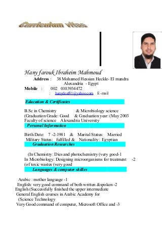 Hany farouk Ibraheim Mahmoud
Address : 38 Mohamed Hessian Heckle- El mandra
Alexandria - Egypt
Mobile : 002 0103934472
hanydeaf81@yahoo.com E -mail:
Education & Certificates
B.Sc in Chemistry & Microbiology science
Graduation Grade: Good & Graduation year: (May 2003(
Faculty of science Alexandria University
Personal Information
Birth Date: 7 -2-1981 & Marital Status: Married
Military Status: fulfilled & Nationality: Egyptian
Graduation Researches
1-In Chemistry: Dies and photochemistry (very good(
2-In Microbiology: Designing microorganisms for treatment
of toxic wastes (very good(
Languages & computer skilles
1-Arabic : mother language
2-English: very good command of both written &spoken
English (Successfully finished the upper intermediate
General English courses in Arabic Academy for
Science Technology(
3-Very Good command of computer, Microsoft Office and
 