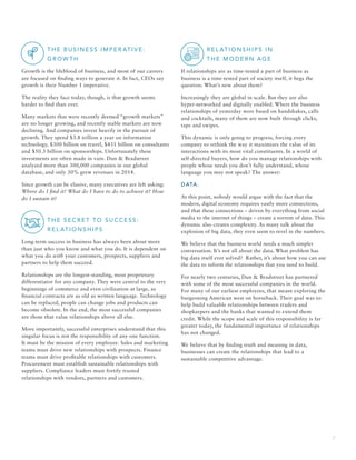 2
		T H E B U S I N E S S I M PER AT I V E:
G R OW T H
Growth is the lifeblood of business, and most of our careers
are focused on finding ways to generate it. In fact, CEOs say
growth is their Number 1 imperative.
The reality they face today, though, is that growth seems
harder to find than ever.
Many markets that were recently deemed “growth markets”
are no longer growing, and recently stable markets are now
declining. And companies invest heavily in the pursuit of
growth. They spend $3.8 trillion a year on information
technology, $300 billion on travel, $431 billion on consultants
and $50.3 billion on sponsorships. Unfortunately these
investments are often made in vain. Dun  Bradstreet
analyzed more than 300,000 companies in our global
database, and only 30% grew revenues in 2014.
Since growth can be elusive, many executives are left asking:
Where do I find it? What do I have to do to achieve it? How
do I sustain it?
		T H E S ECR E T TO S U CCE S S:
R EL AT I O N S H I P S
Long-term success in business has always been about more
than just who you know and what you do. It is dependent on
what you do with your customers, prospects, suppliers and
partners to help them succeed.
Relationships are the longest-standing, most proprietary
differentiator for any company. They were central to the very
beginnings of commerce and even civilization at large, as
financial contracts are as old as written language. Technology
can be replaced, people can change jobs and products can
become obsolete. In the end, the most successful companies
are those that value relationships above all else.
More importantly, successful enterprises understand that this
singular focus is not the responsibility of any one function.
It must be the mission of every employee. Sales and marketing
teams must drive new relationships with prospects. Finance
teams must drive profitable relationships with customers.
Procurement must establish sustainable relationships with
suppliers. Compliance leaders must fortify trusted
relationships with vendors, partners and customers.
		 R EL AT I O N S H I P S I N
T H E M O D ER N AG E
If relationships are as time-tested a part of business as
business is a time-tested part of society itself, it begs the
question: What’s new about them?
Increasingly they are global in scale. But they are also
hyper-networked and digitally enabled. Where the business
relationships of yesterday were based on handshakes, calls
and cocktails, many of them are now built through clicks,
taps and swipes.
This dynamic is only going to progress, forcing every
company to rethink the way it maximizes the value of its
interactions with its most vital constituents. In a world of
self-directed buyers, how do you manage relationships with
people whose needs you don’t fully understand, whose
language you may not speak? The answer:
DATA.
At this point, nobody would argue with the fact that the
modern, digital economy requires vastly more connections,
and that these connections – driven by everything from social
media to the internet of things – create a torrent of data. This
dynamic also creates complexity. As many talk about the
explosion of big data, they even seem to revel in the numbers.
We believe that the business world needs a much simpler
conversation. It’s not all about the data. What problem has
big data itself ever solved? Rather, it’s about how you can use
the data to inform the relationships that you need to build.
For nearly two centuries, Dun  Bradstreet has partnered
with some of the most successful companies in the world.
For many of our earliest employees, that meant exploring the
burgeoning American west on horseback. Their goal was to
help build valuable relationships between traders and
shopkeepers and the banks that wanted to extend them
credit. While the scope and scale of this responsibility is far
greater today, the fundamental importance of relationships
has not changed.
We believe that by finding truth and meaning in data,
businesses can create the relationships that lead to a
sustainable competitive advantage.
 