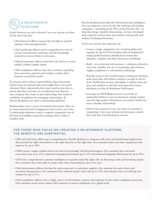 3
		 A R EL AT I O N S H I P
		 PL AT F O R M
Goals, however, are only relevant if you can execute on them.
At the end of the day:
	 – Chief financial officers require the foresight to quickly
optimize risk and opportunity.
	 – Chief marketing officers need a comprehensive view of
current and potential customers and the knowledge
required to convert them to advocates.
	 – Chief procurement officers must have the clarity to create
nimble, resilient supply chains.
	 – Chief compliance officers must have certainty regarding
how customers, partners and vendors conduct their
business around the world.
To execute each of these responsibilities, these functional
leaders must incorporate data and insight that is not easily
obtained. More importantly, they must reach across silos to
ensure that their activities are coordinated and effective.
Any company that wants to put relationships first needs to
establish a foundation for managing relationships. At
Dun  Bradstreet, we call it a relationship platform.
Relationships aren’t a series of isolated interactions. They are
an interconnected web of engagement that evolves over time.
A relationship platform creates a singular, integrated view of
the data and insights required to manage what is often a
complex web.
Dun  Bradstreet provides the information and intelligence
that can empower you to do this. By working with leading
companies – including nearly 90% of the Fortune 500 – to
help them forge valuable relationships, we have developed
deep expertise on how data and analytics fuel growth and
industry-leading performance.
To let you activate this expertise, we:
	 – Create a single, integrated view of relationships tied
together by the D-U-N-S Number, Dun  Bradstreet’s
unique global business identification system that
identifies, validates and links businesses worldwide
	 – Build – or co-develop with partners – solutions tailored to
your role, whether you are in marketing, sales, finance,
supply, compliance or information technology
	 – Provide access to the world’s largest commercial database,
with more than 240 million company records we derive
from 30,000 data sources and update 5 million times per
day; and combine it with the most powerful contact
databases via Dun  Bradstreet NetProspex
	 – Leverage our DUNSRight process to provide an
unmatched ability to turn an enormous volume of data
into the high-quality information you need to build your
most valuable relationships
	 – Deliver this content in ways you want to consume it,
integrating it into your systems and processes, owned
data and data from third-party sources
FOR THOSE WHO FOCUS ON CREATING A RELATIONSHIP PLATFORM,
THE BENEFITS ARE SUBSTANTIAL.
– CIOs and chief data officers get a comprehensive, flexible platform to integrate with tools and cloud-based applications
that provide the right information to the right function at the right time. Our customers have seen data integration time
improve by up to 30%.
– CMOs access a single, unified, end-to-end view of increasingly self-directed prospects. Our customers have increased
conversion rates up to 12%, improved campaign performance up to 15% and enhanced targeting effectiveness by up to 30%.
– CFOs have comprehensive customer intelligence to quickly make the right calls on allocating credit and investing capital.
Our customers have been able to reduce days sales outstanding by up to five days.
– Chief procurement officers develop the optics necessary to anticipate supplier risk, optimize the entire chain and
maximize buying power. Our customers have reduced supply chain risk up to 30% and reduced costs of certifying new
vendors by up to 15%.
– Chief compliance officers own a single source of information, analysis and expertise to drive their compliance processes.
Our customers work across almost 200 countries to ensure compliance on a global scale.
 