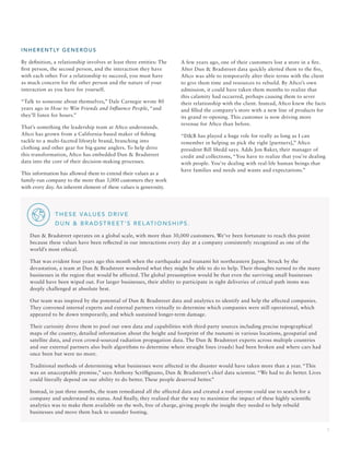 5
INHER E NT LY G E N EROUS
By definition, a relationship involves at least three entities: The
first person, the second person, and the interaction they have
with each other. For a relationship to succeed, you must have
as much concern for the other person and the nature of your
interaction as you have for yourself.
“Talk to someone about themselves,” Dale Carnegie wrote 80
years ago in How to Win Friends and Influence People, “and
they’ll listen for hours.”
That’s something the leadership team at Aftco understands.
Aftco has grown from a California-based maker of fishing
tackle to a multi-faceted lifestyle brand, branching into
clothing and other gear for big-game anglers. To help drive
this transformation, Aftco has embedded Dun  Bradstreet
data into the core of their decision-making processes.
This information has allowed them to extend their values as a
family-run company to the more than 3,000 customers they work
with every day. An inherent element of these values is generosity.
A few years ago, one of their customers lost a store in a fire.
After Dun  Bradstreet data quickly alerted them to the fire,
Aftco was able to temporarily alter their terms with the client
to give them time and resources to rebuild. By Aftco’s own
admission, it could have taken them months to realize that
this calamity had occurred, perhaps causing them to sever
their relationship with the client. Instead, Aftco knew the facts
and filled the company’s store with a new line of products for
its grand re-opening. This customer is now driving more
revenue for Aftco than before.
“DB has played a huge role for really as long as I can
remember in helping us pick the right [partners],” Aftco
president Bill Shedd says. Adds Jon Baker, their manager of
credit and collections, “You have to realize that you’re dealing
with people. You’re dealing with real-life human beings that
have families and needs and wants and expectations.”
		THESE VALUES DRIVE
DUN  BRADSTREET’S RELATIONSHIPS.
Dun  Bradstreet operates on a global scale, with more than 30,000 customers. We’ve been fortunate to reach this point
because these values have been reflected in our interactions every day at a company consistently recognized as one of the
world’s most ethical.
That was evident four years ago this month when the earthquake and tsunami hit northeastern Japan. Struck by the
devastation, a team at Dun  Bradstreet wondered what they might be able to do to help. Their thoughts turned to the many
businesses in the region that would be affected. The global presumption would be that even the surviving small businesses
would have been wiped out. For larger businesses, their ability to participate in tight deliveries of critical-path items was
deeply challenged at absolute best.
Our team was inspired by the potential of Dun  Bradstreet data and analytics to identify and help the affected companies.
They convened internal experts and external partners virtually to determine which companies were still operational, which
appeared to be down temporarily, and which sustained longer-term damage.
Their curiosity drove them to pool our own data and capabilities with third-party sources including precise topographical
maps of the country, detailed information about the height and footprint of the tsunami in various locations, geospatial and
satellite data, and even crowd-sourced radiation propagation data. The Dun  Bradstreet experts across multiple countries
and our external partners also built algorithms to determine where straight lines (roads) had been broken and where cars had
once been but were no more.
Traditional methods of determining what businesses were affected in the disaster would have taken more than a year. “This
was an unacceptable premise,” says Anthony Scriffignano, Dun  Bradstreet’s chief data scientist. “We had to do better. Lives
could literally depend on our ability to do better. These people deserved better.”
Instead, in just three months, the team remediated all the affected data and created a tool anyone could use to search for a
company and understand its status. And finally, they realized that the way to maximize the impact of these highly scientific
analytics was to make them available on the web, free of charge, giving people the insight they needed to help rebuild
businesses and move them back to sounder footing.
 