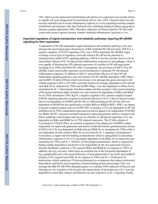 102). ApoJ was also repressed in proliferating cells and its over-expression was recently shown
to impede cell cycle progression of transformed cells in vitro (103). Clusterin/ApoJ was also
recently reported to act in an anti-inflammatory capacity in vivo by regulating immune complex
metabolism and clearance with ApoJ deficient mice exhibiting enhanced kidney aging due to
immune complex deposition (104). Therefore, induction of Cluterin/ApoJ by NF-κB could
conceivably protect against immune complex mediated inflammatory reactions in vivo.
Important regulators of signal transduction and metabolic pathways requiring NF-κB/IKK
signaling for their expression
Components of NF-κB independent signal transduction and metabolic pathways were also
amongst the novel target genes downstream of IKK mediated NF-κB activation. SOCS-3, a
negative regulator of STAT3 signaling (105), was a TNFα dependent NF-κB/IKK target,
revealing a novel type of regulatory cross talk wherein NF-κB has the potential to
simultaneously inhibit STAT signaling pathways. SOCS-3 was also recently shown to be an
intracellular effector of IL-10 induced anti-inflammatory responses in macrophages, where it
was capable of blocking the LPS induced expression of a number of NF-κB target genes
including IL-6, TNFα and GM-CSF (106). Consequently, the activation of SOCS-3 by NF-
κB/IKK could conceiveable represent a novel mechanism to attentuate NF-κB induced
inflammatory responses. In addition to SOC-3, intracellular effectors of other NF-κB
independent signaling pathways were also found to be NF-κB/IKK dependent. GBP1/Mag-1
and mGBP2, 65-kDa GTPases which were known to be amongst the genes activated in the
cellular response to IFN-γ (107,108), were both found to be strongly dependent on NF-κB and
each IKK for its induction by TNFα and mGBP1/Mag-1 was also dependent on IKKα for its
stimulation by IL-1. Interestingly, Interferon (alpha and beta) receptor 2 (the murine homolog
of the human interferon alpha receptor) was also found to be dependent on IKKα and IKKβ
for its TNFα stimulation (109). Rgs16, a negative regulator of G- protein-coupled receptor
(GPCR) signaling induced in response to bacterial infection (110,111) that we had previously
shown was dependent on NEMO and NF-κB in a differentiating pre-B cell line (49) was
dependent on NEMO but not significantly on either IKKα or IKKβ in MEFs. RDC1, an orphan
G-protein coupled receptor and a novel HIV/SIV co-receptor (112), was dependent on NF-κB
and IKKα for its TNFα independent expression but did not appear to be independent of NEMO
nor IKKβ. MCIP1, (myocyte-enriched calcineurin interacting protein) which is located in the
Down syndrome critical region and can act as a blocker of calcineurin signaling (113), was
dependent on IKKα and IKKβ for its TNF induced expression. The 22-kDa subunit of
Cytochrome b-558/p22-Phox, an essential component of the phagocytic NADPH-oxidase
responsible for superoxide generation and absent in inherited chronic granulomatours disease
(CGD) (114,115), was dependent on IKKα but not IKKβ for its stimulation by TNFα while it
was dependent on both catalytic IKKs for its activation by IL-1 signaling. Ceruloplasmin/
Ferroxidase, a copper and iron binding oxidoreductase which is upregulated in acute phase
inflammatory responses (116,117), was highly dependent on the IKKs for its expression and
stimulation by TNFα and IL-1. NAGLU (α-Nacetylglucosaminidase), which is required for
heparin sulfate degradation and known to be responsible for the rare autosomal recessive
disorder Sanfilippo syndrome (118), required IKKα and IKKβ for its response to TNFα. In
addition, the GM2 activator, which plays an essential role in the lysosomal degradation of
GM2 gangliosides and is the causal deficiency of neurodegenerative Tay-Sachs and Sandhoff
diseases (119), required each IKK for its response to TNFα and IL-1. Cholesterol 25-
hydroxylase, which synthesizes 25-hyroxycholesterol (a co-repressor that reduces cholesterol
biosynthesis and blocks sterol regulatory element binding protein processing) (120), was
amongst the IKK/NF-κB/TNFα dependent genes. Co-ordinate TNFα induction of Decorin and
Osteoglycin, two members of the lecuine rich repeat family of proteoglycans (121), was also
dependent on each IKK subunit; and Decorin was also responsive to IL-1 signaling. Finally,
LI et al. Page 10
J Biol Chem. Author manuscript; available in PMC 2005 September 13.
NIH-PAAuthorManuscriptNIH-PAAuthorManuscriptNIH-PAAuthorManuscript
 