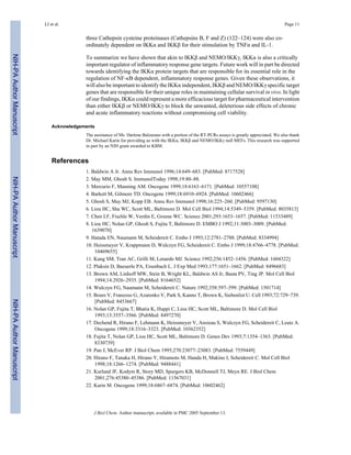 three Cathepsin cysteine proteinases (Cathepsins B, F and Z) (122–124) were also co-
ordinately dependent on IKKα and IKKβ for their stimulation by TNFα and IL-1.
To summarize we have shown that akin to IKKβ and NEMO/IKKγ, IKKα is also a critically
important regulator of inflammatory response gene targets. Future work will in part be directed
towards identifying the IKKα protein targets that are responsible for its essential role in the
regulation of NF-κB dependent, inflammatory response genes. Given these observations, it
will also be important to identify the IKKα independent, IKKβ and NEMO/IKKγ specific target
genes that are responsible for their unique roles in maintaining cellular survival in vivo. In light
of our findings, IKKα could represent a more efficacious target for pharmaceutical intervention
than either IKKβ or NEMO/IKKγ to block the unwanted, deleterious side effects of chronic
and acute inflammatory reactions without compromising cell viability.
Acknowledgements
The assistance of Ms. Darlene Balzarano with a portion of the RT-PCRs assays is greatly appreciated. We also thank
Dr. Michael Karin for providing us with the IKKα, IKKβ and NEMO/IKKγ null MEFs. This research was supported
in part by an NIH grant awarded to KBM.
References
1. Baldwin A Jr. Annu Rev Immunol 1996;14:649–683. [PubMed: 8717528]
2. May MM, Ghosh S. ImmunolToday 1998;19:80–88.
3. Mercurio F, Manning AM. Oncogene 1999;18:6163–6171. [PubMed: 10557108]
4. Barkett M, Gilmore TD. Oncogene 1999;18:6910–6924. [PubMed: 10602466]
5. Ghosh S, May MJ, Kopp EB. Annu Rev Immunol 1998;16:225–260. [PubMed: 9597130]
6. Liou HC, Sha WC, Scott ML, Baltimore D. Mol Cell Biol 1994;14:5349–5359. [PubMed: 8035813]
7. Chen LF, Fischle W, Verdin E, Greene WC. Science 2001;293:1653–1657. [PubMed: 11533489]
8. Liou HC, Nolan GP, Ghosh S, Fujita T, Baltimore D. EMBO J 1992;11:3003–3009. [PubMed:
1639070]
9. Hatada EN, Naumann M, Scheidereit C. Embo J 1993;12:2781–2788. [PubMed: 8334994]
10. Heissmeyer V, Krappmann D, Wulczyn FG, Scheidereit C. Embo J 1999;18:4766–4778. [PubMed:
10469655]
11. Kang SM, Tran AC, Grilli M, Lenardo MJ. Science 1992;256:1452–1456. [PubMed: 1604322]
12. Plaksin D, Baeuerle PA, Eisenbach L. J Exp Med 1993;177:1651–1662. [PubMed: 8496683]
13. Brown AM, Linhoff MW, Stein B, Wright KL, Baldwin AS Jr, Basta PV, Ting JP. Mol Cell Biol
1994;14:2926–2935. [PubMed: 8164652]
14. Wulczyn FG, Naumann M, Scheidereit C. Nature 1992;358:597–599. [PubMed: 1501714]
15. Bours V, Franzoso G, Azarenko V, Park S, Kanno T, Brown K, Siebenlist U. Cell 1993;72:729–739.
[PubMed: 8453667]
16. Nolan GP, Fujita T, Bhatia K, Huppi C, Liou HC, Scott ML, Baltimore D. Mol Cell Biol
1993;13:3557–3566. [PubMed: 8497270]
17. Dechend R, Hirano F, Lehmann K, Heissmeyer V, Ansieau S, Wulczyn FG, Scheidereit C, Leutz A.
Oncogene 1999;18:3316–3323. [PubMed: 10362352]
18. Fujita T, Nolan GP, Liou HC, Scott ML, Baltimore D. Genes Dev 1993;7:1354–1363. [PubMed:
8330739]
19. Pan J, McEver RP. J Biol Chem 1995;270:23077–23083. [PubMed: 7559449]
20. Hirano F, Tanaka H, Hirano Y, Hiramoto M, Handa H, Makino I, Scheidereit C. Mol Cell Biol
1998;18:1266–1274. [PubMed: 9488441]
21. Kurland JF, Kodym R, Story MD, Spurgers KB, McDonnell TJ, Meyn RE. J Biol Chem
2001;276:45380–45386. [PubMed: 11567031]
22. Karin M. Oncogene 1999;18:6867–6874. [PubMed: 10602462]
LI et al. Page 11
J Biol Chem. Author manuscript; available in PMC 2005 September 13.
NIH-PAAuthorManuscriptNIH-PAAuthorManuscriptNIH-PAAuthorManuscript
 