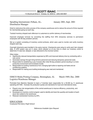 SCOTT ISAAC
113 Brynhurst Drive ● Chelsea, AL 35043 ● (205) 936-9957
Spradling International, Pelham, AL. January 2001, Sept. 2001
Distribution Manager
Hired to restructure the entire process of the company warehouse and to reduce the amount of time required
for merchandise going out each day.
Tracked inventory shipped each afternoon to customers to confirm delivery of merchandise.
Improved employee turnover by converting the staffing from 90% temporary services to permanent
employees with 90-day probation periods.
Set up a system consisting of inventory control printouts, which were used to monitor and verify inventory
shipped each day,
Overnight shipments were handled in the same manner. Checkpoints were setup to verify each item shipped
daily. A UPS system was put in place, which allowed us at any time to check our inventory online to
determine if it was lost, delayed, or was delivered to the incorrect vendor.
Other duties:
• Significantly reduced transportation expenses by 90% and improved delivery time by contracting with a
new carrier.
• Generated savings through hiring full-time personnel and reducing temporary personnel costs.
• Responsible for establishing a pay increase after initial 90-day probation period resulting in a more
productive environment and increased morale.
• Responsible for building maintenance from changing light bulbs to repairing roof leaks and air
conditioning systems.
• Responsible for making sure building landscaping was neat and maintained.
EBSCO Media Printing Company, Birmingham, AL March 1989, Dec. 2000
Logistics/Warehouse Manager
Promoted from Machine Operator to lead a 7-member team responsible for a 50,000 sq. ft. warehouse
operating 24/7/365. Oversaw the production quotas and standards for local and international areas.
• Played a key role reorganization of the central warehouse to improve efficiency, productivity, and
eliminate waste.
• Developed an inventory control program used to identify and track the quantity and location of each
stock item added to the warehouse.
• Reduced overstocked inventory by 20%.
EDUCATION:
Graduated McAdory High School
References Available Upon Request
 
