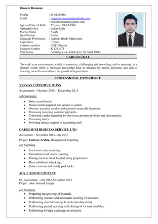 t
CAREER GOAL
To work in an environment, which is innovative, challenging and rewarding, and to associate, in a
domain which offers a profound knowledge base to enhance my talent, exposure, and zeal of
learning, as well as to enhance the growth of organization.
PROFESSIONAL EXPERIENCE
YESKAY CONSTRUCTIONS
Accountant: - October 2015 – December 2015
Job Summary
• Bank reconciliation.
• Process tenant payment and update in system.
• Oversaw accounts payable and accounts receivable functions.
• Processing incoming customer payments.
• Contacting vendor regarding invoice issue, payment problem and discrepancies.
• Processing salary.
• Providing clerical support to accounting staff.
CAPGEMINI BUSINESS SERVICE LTD
Accountant: - November 2014- July 2015
Project: Unilever Arabia, Management Reporting
Job Summary
• Local cost center reporting.
• International cost center reporting.
• Management related Journal entry preparation.
• Data validation checking.
• Ensure accurate and timely pack locks.
ACS, A XEROX COMPANY
GL Accountant: - July 2012-November 2014
Project: Atos, General Ledger
Job Summary
• Preparing and posting of journals.
• Performing manual and automatic clearing of accounts.
• Performing distribution cycle and cost allocations.
• Performing period opening and closing of various modules.
• Performing foreign exchange revaluation.
Reneesh Remanan
Mobile : 05 62529286
Email : reneeshremanan@outlook.com
: reneeshremanan@gmail.com
Age and Date of Birth : 27 years, 09-02-1988
Nationality/Sex : Indian/Male
Marital Status : Single
Qualification : B.com
Language Proficiency : English, Hindi, Malayalam
Experience : 7 years
Current Location : UAE, Sharjah
Passport Number : K 4293673
Visa Status : Visiting Visa (Valid up to 7th April 2016)
 