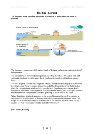 www.ielts-simon.com Compiled and organized by Toshev
17
Flooding (diagram)
The diagrams below show how houses can be protected in areas which are prone to
flooding.
...
The diagrams compare two different methods of defence for homes which are at risk of
being flooded.
The key difference between the diagrams is that they show flood protection with and
without a stopbank. In either case, the at-risk home is raised on stilts above ground
level.
The first diagram shows how a stopbank acts as a flood barrier to stop river water from
flooding homes. The stopbank is a small mound of land next to the river that is higher
than the 100-year flood level, and prevents the river from bursting its banks. Nearby
houses can be built on stilts to prevent flooding from rainwater, and a floodgate beneath
the stopbank can be opened to allow this ‘ponding’ to drain off into the river.
When there is no stopbank, as shown in the second diagram, there will be nothing to
stop the river from flooding. In this case, the solution is to put buildings on stilts. The
height of the stilts is measured so that the floor of the house is 300mm above the 100-
year flood level. This measurement is called the ‘freeboard’.
(184 words, band 9)
 