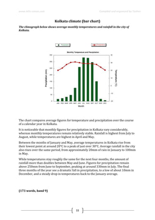www.ielts-simon.com Compiled and organized by Toshev
33
Kolkata climate (bar chart)
The climograph below shows average monthly temperatures and rainfall in the city of
Kolkata.
The chart compares average figures for temperature and precipitation over the course
of a calendar year in Kolkata.
It is noticeable that monthly figures for precipitation in Kolkata vary considerably,
whereas monthly temperatures remain relatively stable. Rainfall is highest from July to
August, while temperatures are highest in April and May.
Between the months of January and May, average temperatures in Kolkata rise from
their lowest point at around 20°C to a peak of just over 30°C. Average rainfall in the city
also rises over the same period, from approximately 20mm of rain in January to 100mm
in May.
While temperatures stay roughly the same for the next four months, the amount of
rainfall more than doubles between May and June. Figures for precipitation remain
above 250mm from June to September, peaking at around 330mm in July. The final
three months of the year see a dramatic fall in precipitation, to a low of about 10mm in
December, and a steady drop in temperatures back to the January average.
(173 words, band 9)
 