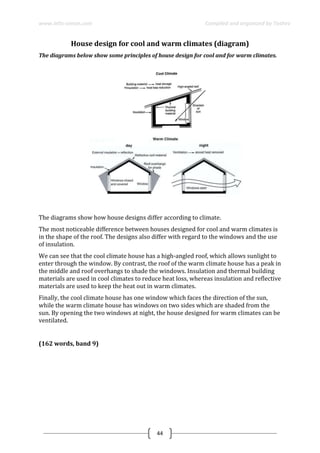 www.ielts-simon.com Compiled and organized by Toshev
44
House design for cool and warm climates (diagram)
The diagrams below show some principles of house design for cool and for warm climates.
The diagrams show how house designs differ according to climate.
The most noticeable difference between houses designed for cool and warm climates is
in the shape of the roof. The designs also differ with regard to the windows and the use
of insulation.
We can see that the cool climate house has a high-angled roof, which allows sunlight to
enter through the window. By contrast, the roof of the warm climate house has a peak in
the middle and roof overhangs to shade the windows. Insulation and thermal building
materials are used in cool climates to reduce heat loss, whereas insulation and reflective
materials are used to keep the heat out in warm climates.
Finally, the cool climate house has one window which faces the direction of the sun,
while the warm climate house has windows on two sides which are shaded from the
sun. By opening the two windows at night, the house designed for warm climates can be
ventilated.
(162 words, band 9)
 
