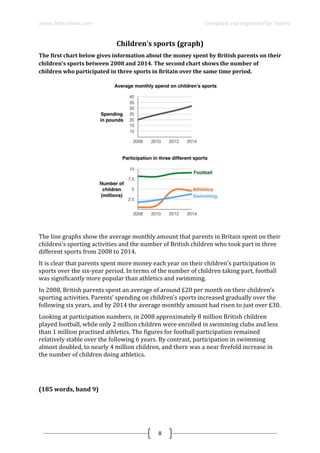 www.ielts-simon.com Compiled and organized by Toshev
8
Children’s sports (graph)
The first chart below gives information about the money spent by British parents on their
children’s sports between 2008 and 2014. The second chart shows the number of
children who participated in three sports in Britain over the same time period.
The line graphs show the average monthly amount that parents in Britain spent on their
children’s sporting activities and the number of British children who took part in three
different sports from 2008 to 2014.
It is clear that parents spent more money each year on their children’s participation in
sports over the six-year period. In terms of the number of children taking part, football
was significantly more popular than athletics and swimming.
In 2008, British parents spent an average of around £20 per month on their children’s
sporting activities. Parents’ spending on children’s sports increased gradually over the
following six years, and by 2014 the average monthly amount had risen to just over £30.
Looking at participation numbers, in 2008 approximately 8 million British children
played football, while only 2 million children were enrolled in swimming clubs and less
than 1 million practised athletics. The figures for football participation remained
relatively stable over the following 6 years. By contrast, participation in swimming
almost doubled, to nearly 4 million children, and there was a near fivefold increase in
the number of children doing athletics.
(185 words, band 9)
 
