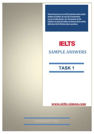Simon Corcoran is an ex-IELTS examiner and a native
speaker of English. He runs IELTS preparation
courses in Manchester, UK. The purpose of this
booklet is to help test takers to improve their writing
skills from IELTS Writing Task-1 questions.
SAMPLE ANSWERS
TASK 1
Prepared by Asror Toshev
www.ielts-simon.com
 