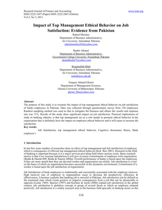 Research Journal of Finance and Accounting                                                            www.iiste.org
ISSN 2222-1697 (Paper) ISSN 2222-2847 (Online)
Vol 2, No 3, 2011


         Impact of Top Management Ethical Behavior on Job
                Satisfaction: Evidence from Pakistan
                                              Raheel Mumtaz
                                   Department of Business Administrative,
                                    Air University, Islamabad, Pakistan
                                      raheelmumtaz564@yahoo.com

                                             Bashir Ahmed
                                 Department of Business Administrative,
                            Government College University, Faisalabad, Pakistan
                                   ahmedbashir7@yahoo.com

                                             Ikraamullah Shad
                                   Department of Business Administrative,
                                    Air University, Islamabad, Pakistan
                                            iushad@au.edu.pk

                                          Tauqeer Ahmed Ghouri
                                    Department of Management Sciences,
                                 Islamia University of Bahawalpur, Pakistan
                                          ghouri_bba@yahoo.com


Abstract
The purpose of this study is to examine the impact of top management ethical behavior on job satisfaction
of banks employees in Pakistan. Data was collected through questionnaire survey from 120 employees
Random sampling method was used so that to mitigates the biasness and obtain fair results and response
rate was 71%. Results of the study show significant impact on job satisfaction. Practical implications of
study in banking industry is that top management act as a role model to promote ethical behavior in the
organization that is definitely have the impact on employee ethical behavior and it will cause to increase the
satisfaction.
Key words:
              Job Satisfaction, top management ethical behavior, Cognitive dissonance theory, Bank
employee’s


1. Introduction

In last few years number of researches done on ethics of top management and Job satisfaction of employee
which is consequence of efficient top management ethical behavior (Koh Boo 2001). Research in the field
of banking is important because it is a major services providing field where anxiety exists. Basic research
motive is that if we increase Satisfaction it will give in return commitments of employee with organization
(Bodla & Danish 009; Bodla & Naeem 2008a). Overall performance of banks is based upon the employees
if they are more stanch then they are devoted worker and organization run slickly. Job satisfaction is a tool
on the bases of which an organization becomes successful in this dynamics environment. Commitment of a
worker is based upon the job satisfaction of organization.

Job Satisfaction of bank employees is traditionally and consistently associated with the employee turnover.
High turnover rate of employee in organizations cause to decrease the productivity, efficiency &
effectiveness. Literature explains that banking job is stressful in Pakistan. Job satisfaction can be defined as
the emotional state which create positive or negative consequences from a job that can be pleasurable or
opposite (Locke 1969). Spector (1997) and Kreitner & inicki (2006) explain job satisfaction in the global
context, job satisfaction is globalize concept or group of several facets to which an employee respond
positively. Job satisfaction is a widely research area in the business field specially in banking sector as this

                                                     114
 