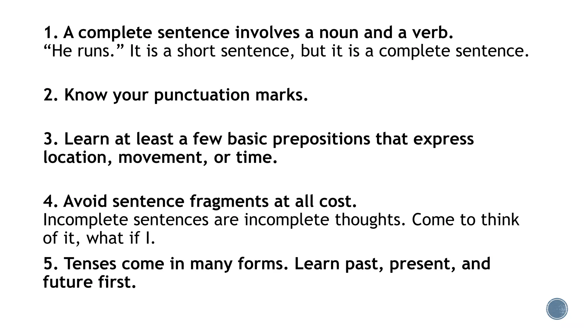 1. A complete sentence involves a noun and a verb.
“He runs.” It is a short sentence, but it is a complete sentence.
2. Know your punctuation marks.
3. Learn at least a few basic prepositions that express
location, movement, or time.
4. Avoid sentence fragments at all cost.
Incomplete sentences are incomplete thoughts. Come to think
of it, what if I.
5. Tenses come in many forms. Learn past, present, and
future first.
 