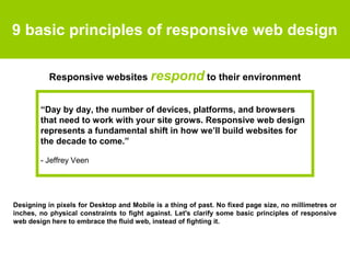 9 basic principles of responsive web design
Designing in pixels for Desktop and Mobile is a thing of past. No fixed page size, no millimetres or
inches, no physical constraints to fight against. Let's clarify some basic principles of responsive
web design here to embrace the fluid web, instead of fighting it.
Responsive websites respond to their environment
“Day by day, the number of devices, platforms, and browsers
that need to work with your site grows. Responsive web design
represents a fundamental shift in how we’ll build websites for
the decade to come.”
- Jeffrey Veen
 