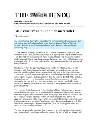 Date:21/05/2007 URL:
http://www.thehindu.com/2007/05/21/stories/2007052103301000.htm



Basic structure of the Constitution revisited
T.R. Andhyarujina

The basic structure theory plays a useful part in our constitutional jurisprudence. But
was there truly a judicial formulation by the Supreme Court of India of the basic
structure doctrine in the Kesavananda Bharati case? An insider's unravelling of a
fascinating story.

THIRTY-FOUR years ago, on April 24, 1973, thirteen judges of the Supreme Court
assembled in the Chief Justice's court packed to its capacity with lawyers and laypersons.
They delivered eleven judgments in India's most celebrated case in constitutional law —
the Kesavananda Bharati case. For over three decades we have believed that in that case a
majority of judges decided that Parliament has no power to amend the basic structure of
the Constitution.

Revelations of how the Kesavananda case was decided have been disclosed in later
interviews with those who were involved in the case, writings of scholars, and by a
revealing autobiography of Justice Jaganmohan Reddy, one of the judges in that case.
This writer, a counsel in the case, kept detailed notes of the proceedings of the case. We
can now piece together a collated account of how the case was decided. At the end of it,
the question arises — was there truly a judicial formulation of the theory of basic
structure in that case, as it has come to mean today; and was the case decided in an
atmosphere conducive to a detached determination of a highly contentious matter with
political overtones?

To reverse the Golak Nath case (1967), which had held that Parliament had no power to
amend fundamental rights, and in anticipation of a major constitutional battle, we now
know that the government carefully selected some judges who would not be obstructive
to its reversal. The case became a contest not only between the rival parties but
apparently among some of the judge s who were committed to their own strong views on
Parliament's power to amend the Constitution. Justice Jaganmohan Reddy records this
about some his colleagues: "I got the impression [from the first day] that minds were
closed and views were determined."

The case was essentially a political fight in a court of law with a political background. It
was conducted under continuous and intense pressure the likes of which it is hoped will
 