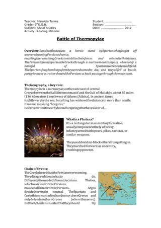 Teacher: Mauricio Torres                        Student: ……………………………..
Grade: 9thE.G.B.                                Section: ……………………………………
Subject: Social Studies                         Date: ....................... 2012
Activity: Reading Material


                        Battle of Thermopylae


Overview:Landbattlethatwas a heroic stand bySpartansthatfought off
anoverwhelmingPersianadvance,
enablingtheremainingGreekstomobilizetheirforces     and     minimizetheirlosses.
ThePersianschosetopursuetheGreeksthrough a narrowmountainpass, whereonly a
handful                     of                     Spartanswereneededtodefend.
TheSpartansfoughtonlongaftertheyweredoomedto die, and theyallfell in battle,
partlybecause a traitorshowedthePersians a back passagethroughthemountains.


TheGeography, a key role:
Thermopylaeis a narrowpassontheeastcoast of central
GreecebetweentheKallídhromonmassif and theGulf of Maliakós, about 85 miles
(136 kilometers) northwest of Athens (Athína). In ancient times
itscliffswerebythe sea, butsilting has widenedthedistanceto more than a mile.
Itsname, meaning “hotgates,”
isderivedfromitsnearbyhotsulfurspringsthathavewater of…


                             Whatis a Phalanx?
                             Itis a rectangular massmilitaryformation,
                             usuallycomposedentirely of heavy
                             infantryarmedwithspears, pikes, sarissas, or
                             similar weapons.

                             Theyusedshieldsto block othersfromgetting in.
                             Theymarched forward as oneentity,
                             crushingopponents.




Chain of Events:
TheGreeksheardthatthePersianswerecoming.
Theydisagreedaboutwhatto                      do.
Differentcitiesmadedifferentdecisions.    Thebes,
whichwasclosertothePersians,
madeanalliancewiththePersians.             Argos
decidedtoremain neutral. TheSpartans and
CorinthianswantedtoabandonnorthernGreece and
onlydefendsouthernGreece         (wheretheywere).
ButtheAtheniansinsistedthattheyshould         try
 