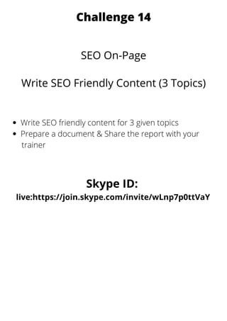 Challenge 14
SEO On-Page
Write SEO Friendly Content (3 Topics)
Write SEO friendly content for 3 given topics
Prepare a document & Share the report with your
trainer
Skype ID:
live:https://join.skype.com/invite/wLnp7p0ttVaY
 