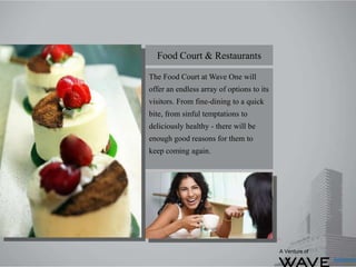The Food Court at Wave One will
offer an endless array of options to its
visitors. From fine-dining to a quick
bite, from sinful temptations to
deliciously healthy - there will be
enough good reasons for them to
keep coming again.
Food Court & Restaurants
A Venture of
 
