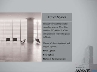 Productivity is at the heart of
our office spaces. Wave One
has over 700,000 sq ft of the
only premium corporate spaces
in Noida.
Choice of three functional and
elegant layouts:
Silver Offices
Gold Offices
Platinum Business Suites
Office Spaces
A Venture of
 