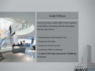Luxury becomes a daily affair in the exquisite
Gold Offices brimming with the advantages
that the elite deserve
• Membership to the Podium Club
• Dedicated lift lobby
• Exclusive elevator access
• Luxurious lobby at entrance
• A total of 255 units and nearly 270,000 Sq
Ft of area
Gold Offices
A Venture of
 