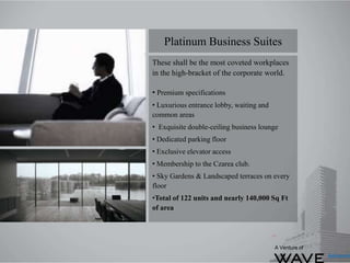 These shall be the most coveted workplaces
in the high-bracket of the corporate world.
• Premium specifications
• Luxurious entrance lobby, waiting and
common areas
• Exquisite double-ceiling business lounge
• Dedicated parking floor
• Exclusive elevator access
• Membership to the Czarea club.
• Sky Gardens & Landscaped terraces on every
floor
•Total of 122 units and nearly 140,000 Sq Ft
of area
Platinum Business Suites
A Venture of
 