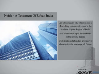 Noida - A Testament Of Urban India
An ultra-modern city which is also a
flourishing commercial centre in the
National Capital Region of Delhi
Has witnessed a rapid development
in the last one decade
Wide roads and abundant green cover
characterize the landscape of Noida.
A Venture of
 
