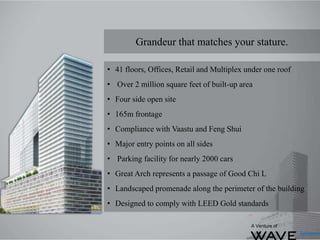 Grandeur that matches your stature.
• 41 floors, Offices, Retail and Multiplex under one roof
• Over 2 million square feet of built-up area
• Four side open site
• 165m frontage
• Compliance with Vaastu and Feng Shui
• Major entry points on all sides
• Parking facility for nearly 2000 cars
• Great Arch represents a passage of Good Chi L
• Landscaped promenade along the perimeter of the building
• Designed to comply with LEED Gold standards
A Venture of
 