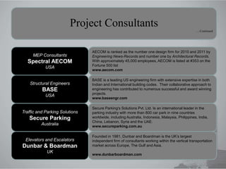 Elevators and Escalators
Dunbar & Boardman
UK
Traffic and Parking Solutions
Secure Parking
Australia
MEP Consultants
Spectral AECOM
USA
Founded in 1981, Dunbar and Boardman is the UK’s largest
independent firm of consultants working within the vertical transportation
market across Europe, The Gulf and Asia.
www.dunbarboardman.com
AECOM is ranked as the number one design firm for 2010 and 2011 by
Engineering News-Records and number one by Architectural Records.
With approximately 45,000 employees, AECOM is listed at #353 on the
Fortune 500 list
www.aecom.com
Secure Parking's Solutions Pvt. Ltd. Is an international leader in the
parking industry with more than 800 car park in nine countries
worldwide, including Australia, Indonesia, Malaysia, Philippines, India,
China, Lebanon, Syria and the UAE.
www.secureparking.com.au
Project Consultants ….Continued
Structural Engineers
BASE
USA
BASE is a leading US engineering firm with extensive expertise in both
Indian and International building codes. Their collaborative approach to
engineering has contributed to numerous successful and award winning
projects.
www.baseengr.com
 