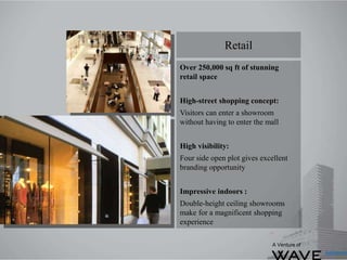 Over 250,000 sq ft of stunning
retail space
High-street shopping concept:
Visitors can enter a showroom
without having to enter the mall
High visibility:
Four side open plot gives excellent
branding opportunity
Impressive indoors :
Double-height ceiling showrooms
make for a magnificent shopping
experience
Retail
A Venture of
 