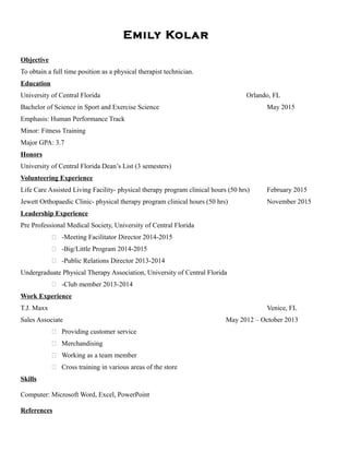 Emily Kolar
Objective
To obtain a full time position as a physical therapist technician.
Education
University of Central Florida Orlando, FL
Bachelor of Science in Sport and Exercise Science May 2015
Emphasis: Human Performance Track
Minor: Fitness Training
Major GPA: 3.7
Honors
University of Central Florida Dean’s List (3 semesters)
Volunteering Experience
Life Care Assisted Living Facility- physical therapy program clinical hours (50 hrs) February 2015
Jewett Orthopaedic Clinic- physical therapy program clinical hours (50 hrs) November 2015
Leadership Experience
Pre Professional Medical Society, University of Central Florida
 -Meeting Facilitator Director 2014-2015
 -Big/Little Program 2014-2015
 -Public Relations Director 2013-2014
Undergraduate Physical Therapy Association, University of Central Florida
 -Club member 2013-2014
Work Experience
T.J. Maxx Venice, FL
Sales Associate May 2012 – October 2013
 Providing customer service
 Merchandising
 Working as a team member
 Cross training in various areas of the store
Skills
Computer: Microsoft Word, Excel, PowerPoint
References
 