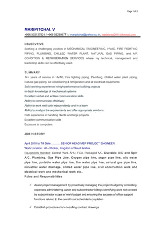 Page 1 of 8
MARIPITCHAI. V
+966 502137921 / +966 582886771 / maripitchai@yahoo.co.in; maripitchai2011@hotmail.com
OBJECVTIVE
Seeking a challenging position in MECHANICAL ENGINEERING, HVAC, FIRE FIGHTING
PIPING, PLUMBING, CHILLED WATER PLANT, NATURAL GAS PIPING, and AIR
CONDITION & REFRIGERATION SERVICES where my technical, management and
leadership skills can be effectively used.
SUMMARY
14+ years of service in HVAC, Fire fighting piping, Plumbing, Chilled water plant piping,
Natural gas piping, Air-conditioning & refrigeration and all electrical equipments
Solid working experience in high-performance building projects
In depth knowledge of mechanical systems
Excellent verbal and written communication skills
Ability to communicate effectively
Ability to work well both independently and in a team
Ability to analyze the requirements and offer appropriate solutions
Rich experience in handling clients and large projects.
Excellent communication skills
Exposure to computers
JOB HISTORY
April 2010 to Till Date ………. SENIOR HEAD MEP PROJECT ENGINEER
Work Location: Al – Khobar, Kingdom of Saudi Arabia.
Equipments Handled: Central Plant, AHU, FCU, Packaged A/C, Ductable A/C and Split
A/C, Plumbing, Gas Pipe Line, Oxygen pipe line, organ pipe line, oily water
pipe line, portable water pipe line, fire water pipe line, natural gas pipe line,
industrial water drainage, chilled water pipe line, civil construction work and
electrical work and mechanical work etc..
Roles and Responsibilities
 Assist project management by proactively managing the project budget by controlling
expenses administering owner and subcontractor billings identifying work not covered
by subcontractor scope of work/budget and ensuring the success of office support
functions related to the overall cost scheduled completion
 Establish procedures for controlling contract drawings
 