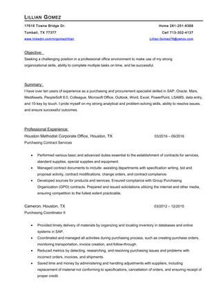 LILLIAN GOMEZ
17619 Towne Bridge Dr. Home 281-251-8368
Tomball, TX 77377 Cell 713-302-4137
www.linkedin.com/in/gomezlillian Lillian.Gomez79@yahoo.com
Objective:
Seeking a challenging position in a professional office environment to make use of my strong
organizational skills, ability to complete multiple tasks on time, and be successful.
Summary:
I have over ten years of experience as a purchasing and procurement specialist skilled in SAP, Oracle, Mars,
MedAssets, PeopleSoft 8.0, Colleague, Microsoft Office, Outlook, Word, Excel, PowerPoint, LSAMS, data entry,
and 10-key by touch. I pride myself on my strong analytical and problem-solving skills, ability to resolve issues,
and ensure successful outcomes.
Professional Experience:
Houston Methodist Corporate Office, Houston, TX 03/2016 – 09/2016
Purchasing Contract Services
• Performed various basic and advanced duties essential to the establishment of contracts for services,
standard supplies, special supplies and equipment.
• Managed contract documents to include: assisting departments with specification writing, bid and
proposal activity, contract modifications, change orders, and contract compliance.
• Developed sources for products and services. Ensured compliance with Group Purchasing
Organization (GPO) contracts. Prepared and issued solicitations utilizing the internet and other media,
ensuring competition to the fullest extent practicable.
Cameron, Houston, TX 03/2012 – 12/2015
Purchasing Coordinator II
• Provided timely delivery of materials by organizing and locating inventory in databases and online
systems in SAP.
• Coordinated and managed all activities during purchasing process, such as creating purchase orders,
monitoring transportation, invoice creation, and follow-through.
• Reduced metrics by detecting, researching, and resolving purchasing issues and problems with
incorrect orders, invoices, and shipments.
• Saved time and money by administering and handling adjustments with suppliers, including
replacement of material not conforming to specifications, cancellation of orders, and ensuring receipt of
proper credit.
 