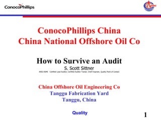 1Quality
ConocoPhillips China
China National Offshore Oil Co
How to Survive an Audit
S. Scott Sittner
ANSI-ASME Certified Lead Auditor, Certified Auditor Trainer, Chief Engineer, Quality Point of Contact
China Offshore Oil Engineering Co
Tanggu Fabrication Yard
Tanggu, China
 