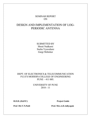 SEMINAR REPORT
ON
DESIGN AND IMPLEMENTATION OF LOG-
PERIODIC ANTENNA
SUBMITTED BY
Shruti Nadkarni
Sneha Vyawahare
Gargi Mohokar
DEPT. OF ELECTRONICS & TELECOMMUNICATION
P.E.S’S MODERN COLLEGE OF ENGINEERING
PUNE – 411 005.
UNIVERSITY OF PUNE
2010 - 11
H.O.D. (E&TC) Project Guide
Prof .Mr.V.N.Patil Prof. Mrs.A.D.Adhyapak
 