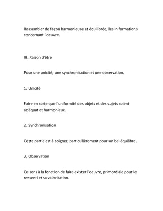 Rassembler de façon harmonieuse et équilibrée, les in formations
concernant l'oeuvre.
III. Raison d'être
Pour une unicité, une synchronisation et une observation.
1. Unicité
Faire en sorte que l'uniformité des objets et des sujets soient
adéquat et harmonieux.
2. Synchronisation
Cette partie est à soigner, particulièrement pour un bel équilibre.
3. Observation
Ce sens à la fonction de faire exister l'oeuvre, primordiale pour le
ressenti et sa valorisation.
 