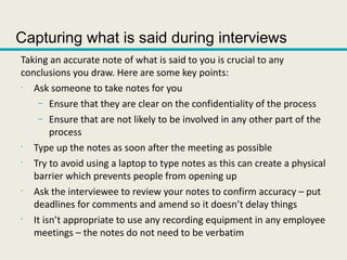 Capturing what is said during interviews
Taking an accurate note of what is said to you is crucial to any
conclusions you draw. Here are some key points:
•
Ask someone to take notes for you
– Ensure that they are clear on the confidentiality of the process
– Ensure that are not likely to be involved in any other part of the
process
•
Type up the notes as soon after the meeting as possible
•
Try to avoid using a laptop to type notes as this can create a physical
barrier which prevents people from opening up
•
Ask the interviewee to review your notes to confirm accuracy – put
deadlines for comments and amend so it doesn’t delay things
•
It isn’t appropriate to use any recording equipment in any employee
meetings – the notes do not need to be verbatim
 