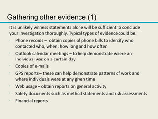 Gathering other evidence (1)
It is unlikely witness statements alone will be sufficient to conclude
your investigation thoroughly. Typical types of evidence could be:
•
Phone records – obtain copies of phone bills to identify who
contacted who, when, how long and how often
•
Outlook calendar meetings – to help demonstrate where an
individual was on a certain day
•
Copies of e-mails
•
GPS reports – these can help demonstrate patterns of work and
where individuals were at any given time
•
Web usage – obtain reports on general activity
•
Safety documents such as method statements and risk assessments
•
Financial reports
 