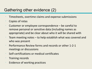 Gathering other evidence (2)
•
Timesheets, overtime claims and expense submissions
•
Copies of rotas
•
Customer or employee correspondence – be careful to
remove personal or sensitive data (including names as
appropriate) and be clear about who it will be shared with
•
Team meeting notes – to help establish what was covered and
who was present
•
Performance Review forms and records or other 1-2-1
meetings or discussions
•
Self-certifications or medical certificates
•
Training records
•
Evidence of working practices
 