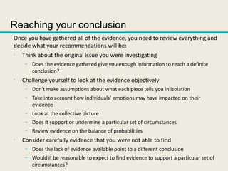 Reaching your conclusion
Once you have gathered all of the evidence, you need to review everything and
decide what your recommendations will be:
•
Think about the original issue you were investigating
– Does the evidence gathered give you enough information to reach a definite
conclusion?
•
Challenge yourself to look at the evidence objectively
– Don’t make assumptions about what each piece tells you in isolation
– Take into account how individuals’ emotions may have impacted on their
evidence
– Look at the collective picture
– Does it support or undermine a particular set of circumstances
– Review evidence on the balance of probabilities
•
Consider carefully evidence that you were not able to find
– Does the lack of evidence available point to a different conclusion
– Would it be reasonable to expect to find evidence to support a particular set of
circumstances?
 