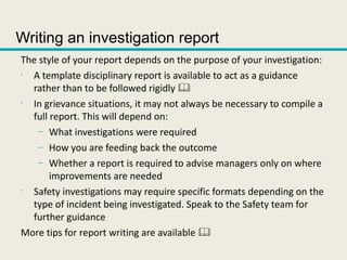 Writing an investigation report
The style of your report depends on the purpose of your investigation:
•
A template disciplinary report is available to act as a guidance
rather than to be followed rigidly 
•
In grievance situations, it may not always be necessary to compile a
full report. This will depend on:
– What investigations were required
– How you are feeding back the outcome
– Whether a report is required to advise managers only on where
improvements are needed
•
Safety investigations may require specific formats depending on the
type of incident being investigated. Speak to the Safety team for
further guidance
More tips for report writing are available 
 