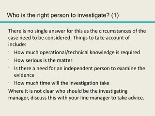 Who is the right person to investigate? (1)
There is no single answer for this as the circumstances of the
case need to be considered. Things to take account of
include:
•
How much operational/technical knowledge is required
•
How serious is the matter
•
Is there a need for an independent person to examine the
evidence
•
How much time will the investigation take
Where it is not clear who should be the investigating
manager, discuss this with your line manager to take advice.
 