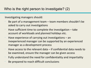 Who is the right person to investigate? (2)
Investigating managers should:
•
Be part of a management team – team members shouldn’t be
asked to carry out investigations
•
Have sufficient time to complete the investigation – take
account of workloads and planned holidays etc.
•
Have experience of carrying out investigations – an
inexperienced manager can be supported by an experienced
manager as a development process
•
Have access to the relevant data – if confidential data needs to
be examined, ensure the manager can be given access
•
Fully understand the need for confidentiality and impartiality
•
Be prepared to reach difficult conclusions
 
