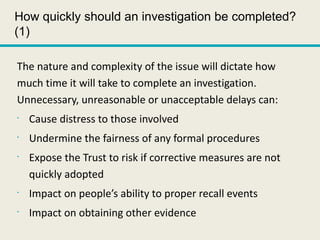 How quickly should an investigation be completed?
(1)
The nature and complexity of the issue will dictate how
much time it will take to complete an investigation.
Unnecessary, unreasonable or unacceptable delays can:
•
Cause distress to those involved
•
Undermine the fairness of any formal procedures
•
Expose the Trust to risk if corrective measures are not
quickly adopted
•
Impact on people’s ability to proper recall events
•
Impact on obtaining other evidence
 