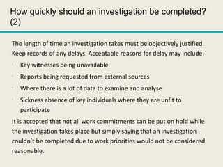 How quickly should an investigation be completed?
(2)
The length of time an investigation takes must be objectively justified.
Keep records of any delays. Acceptable reasons for delay may include:
•
Key witnesses being unavailable
•
Reports being requested from external sources
•
Where there is a lot of data to examine and analyse
•
Sickness absence of key individuals where they are unfit to
participate
It is accepted that not all work commitments can be put on hold while
the investigation takes place but simply saying that an investigation
couldn’t be completed due to work priorities would not be considered
reasonable.
 