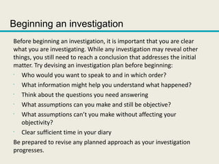 Beginning an investigation
Before beginning an investigation, it is important that you are clear
what you are investigating. While any investigation may reveal other
things, you still need to reach a conclusion that addresses the initial
matter. Try devising an investigation plan before beginning:
•
Who would you want to speak to and in which order?
•
What information might help you understand what happened?
•
Think about the questions you need answering
•
What assumptions can you make and still be objective?
•
What assumptions can’t you make without affecting your
objectivity?
•
Clear sufficient time in your diary
Be prepared to revise any planned approach as your investigation
progresses.
 