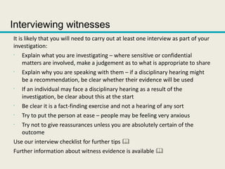 Interviewing witnesses
It is likely that you will need to carry out at least one interview as part of your
investigation:
•
Explain what you are investigating – where sensitive or confidential
matters are involved, make a judgement as to what is appropriate to share
•
Explain why you are speaking with them – if a disciplinary hearing might
be a recommendation, be clear whether their evidence will be used
•
If an individual may face a disciplinary hearing as a result of the
investigation, be clear about this at the start
•
Be clear it is a fact-finding exercise and not a hearing of any sort
•
Try to put the person at ease – people may be feeling very anxious
•
Try not to give reassurances unless you are absolutely certain of the
outcome
Use our interview checklist for further tips 
Further information about witness evidence is available 
 